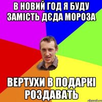 В НОВИЙ ГОД Я БУДУ ЗАМІСТЬ ДЄДА МОРОЗА ВЕРТУХИ В ПОДАРКІ РОЗДАВАТЬ