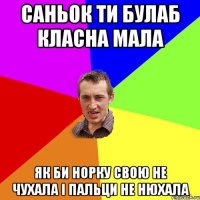 Саньок ти булаб класна мала як би норку свою не чухала і пальци не нюхала