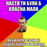 НАСТЯ ТИ БУЛА Б КЛАСНА МАЛА ЯК БИ НОРКУ СВОЮ НЕ ЧУХАЛА І ПАЛЬЦІ НЕ НЮХАЛА