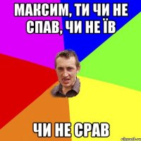 Максим, ти чи не спав, чи не їв ЧИ НЕ СРАВ