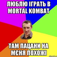 люблю іграть в Mortal Kombat там пацани на мєня похожі