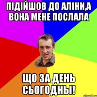 Підійшов до Аліни,а вона мене послала Що за день сьогодны!