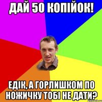 дай 50 копійок! Едік, а горлишком по ножичку тобі не дати?