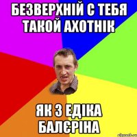 Безверхній с тебя такой ахотнік як з едіка балєріна