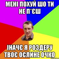 мені похуй шо ти не п*єш Іначє я роздеру твоє ослине очко