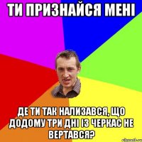 Ти признайся мені Де ти так нализався, Що додому три дні із Черкас не вертався?