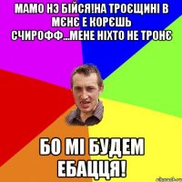 Мамо нэ бійся!На троєщині в мєнє е корєшь Счирофф...мене ніхто не тронє Бо мі будем ебацця!