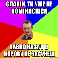 Славік, ти уже не поміняєшся гавно назад в корову не засунеш