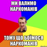 ми валимо наркоманів тому що боїмося наркоманів