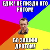 Едiк ! Не пизди ото ротом! Бо зашию дротом!