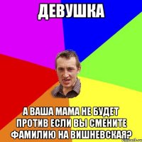 ДЕВУШКА А ВАША МАМА НЕ БУДЕТ ПРОТИВ ЕСЛИ ВЫ СМЕНИТЕ ФАМИЛИЮ НА ВИШНЕВСКАЯ?