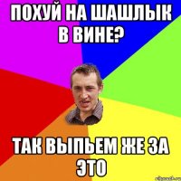 похуй на шашлык в вине? так выпьем же за это