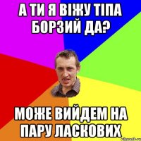 а ти я віжу тіпа борзий да? може вийдем на пару ласкових