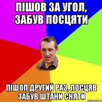 пішов за угол, забув посцяти пішоп другий раз, посцяв забув штани сняти