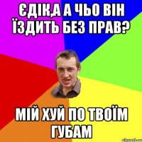 Єдік,а а чьо він їздить без прав? Мій хуй по твоїм губам