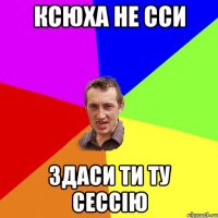 ксюха не сси здаси ти ту сессію