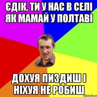 єдік, ти у нас в селі як мамай у Полтаві дохуя пиздиш і ніхуя не робиш