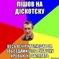 пішов на діскотєку весь вечір наблюдав за звьоздами шоб рубашку кровью не заляпать