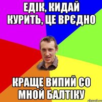 Едік, кидай курити, це врєдно краще випий со мной балтіку