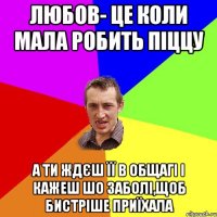 ЛЮБОВ- ЦЕ КОЛИ МАЛА РОБИТЬ ПІЦЦУ А ТИ ЖДЄШ ЇЇ В ОБЩАГІ І КАЖЕШ ШО ЗАБОЛІ,ЩОБ БИСТРІШЕ ПРИЇХАЛА