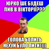 Юрко ше будеш пив в ВІКТОРІЇ??? Голова БОЛИТЬ Нехуй Було ПИТИ))))