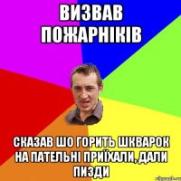 Визвав пожарніків Сказав шо горить шкварок на пательні приїхали, дали пизди