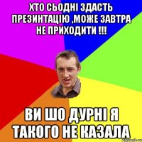 Хто сьодні здасть презинтацію ,може завтра не приходити !!! Ви шо дурні я такого не казала