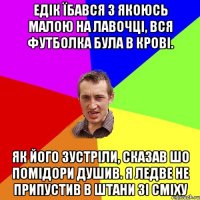 Едік їбався з якоюсь малою на лавочці, вся футболка була в крові. Як його зустріли, сказав шо помідори душив. Я ледве не припустив в штани зі сміху