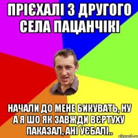 Прієхалі з другого села пацанчікі Начали до мене бикувать, ну а я шо як завжди Вєртуху паказал, ані уєбалі..