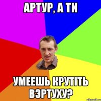 Артур, а ти умеешь крутіть вэртуху?