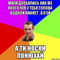 мала доебалась как же якого хуя у тебя голова водкой ваняет . а я ей А ТИ НОСКИ ПОНЮХАЙ