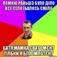 помню раньшэ було діло все село їбалось сміло батя,мамка,сват і мєнт тільки я бля імпотєнт