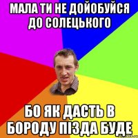 мала ти не дойобуйся до солецького бо як дасть в бороду пізда буде