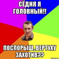 Сёдня я головный!! Поспорыш..Вертуху захотив??