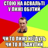 Стою на асвальті у лижі обутий ЧИ то ЛИЖІ НЕЇДУТЬ ЧИ ТО Я ЇБАНУТИЙ