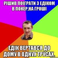 Рішив поіграти з Едіком в покер,на гроші Едік вертався до дому в однух трусах.