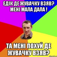 Едік де жувачку взяв? мені мала дала ! Та мені похуй де жувачку взяв?