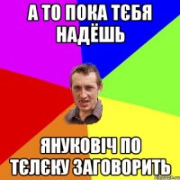 а то пока тєбя надёшь януковіч по тєлєку заговорить