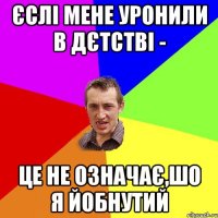 Єслі мене уронили в дєтстві - це не означає,шо я йобнутий