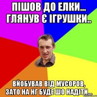 Пішов до елки... Глянув є ігрушки.. Вйобував від мусоров, зато на нг буде шо надіти...