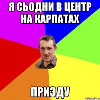 Я сьодни в центр на карпатах Приэду