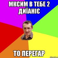 Мксим в тебе 2 диїаніє то перегар