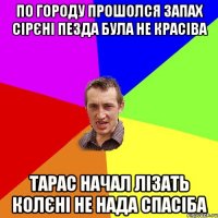 по городу прошолся запах сірєні пезда була не красіва тарас начал лізать колєні НЕ НАДА СПАСІБА