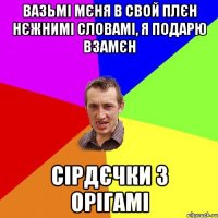 Вазьмі мєня в свой плєн нєжнимі словамі, я подарю взамєн сірдєчки з орігамі