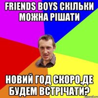 FRIENDS BOYS скільки можна рішати Новий Год скоро,де будем встрічати?