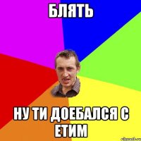 блять ну ти доебался с етим