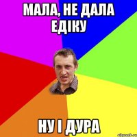 Мала, не дала Едіку Ну і дура