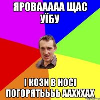 Яровааааа щас уїбу і кози в носі погорятьььь аахххах