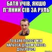 батя учів, якшо п"яний сів за руль то взяв полосу між кальоса, додому якось доберешся