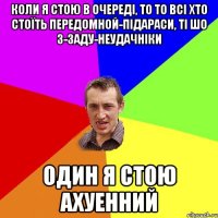 Коли я стою в очереді, то то всі хто стоїть передомной-підараси, ті шо з-заду-неудачніки Один я стою ахуенний